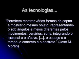 As tecnologias...

“Permitem mostrar várias formas de captar
 e mostrar o mesmo objeto, representando-
 o sob ângulos e meios diferentes pelos
 movimentos, cenários, sons, integrando o
 racional e o afetivo, [...], o espaço e o
 tempo, o concreto e o abstrato.” (José M.
 Moran)
 