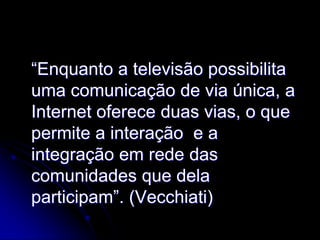 “Enquanto a televisão possibilita
uma comunicação de via única, a
Internet oferece duas vias, o que
permite a interação e a
integração em rede das
comunidades que dela
participam”. (Vecchiati)
 