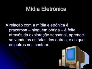 Mídia Eletrônica

A relação com a mídia eletrônica é
  prazerosa – ninguém obriga – é feita
  através da exploração sensorial, aprende-
  se vendo as estórias dos outros, e as que
  os outros nos contam.
 