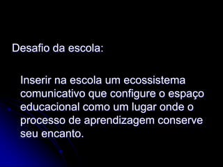 Desafio da escola:

 Inserir na escola um ecossistema
 comunicativo que configure o espaço
 educacional como um lugar onde o
 processo de aprendizagem conserve
 seu encanto.
 