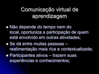 Comunicação virtual de
          aprendizagem
 Não depende do tempo nem do
  local, oportuniza a participação de quem
  está envolvido em outras atividades;
 Se dá entre muitas pessoas –
  realimentação mais rica e contextualizada;
 Participantes ativos – trazem suas
  experiências e conhecimentos;
 