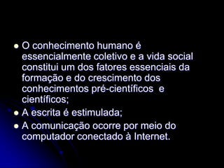  O conhecimento humano é
  essencialmente coletivo e a vida social
  constitui um dos fatores essenciais da
  formação e do crescimento dos
  conhecimentos pré-científicos e
  científicos;
 A escrita é estimulada;
 A comunicação ocorre por meio do
  computador conectado à Internet.
 