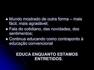  Mundo mostrado de outra forma – mais
  fácil, mais agradável;
 Fala do cotidiano, das novidades, dos
  sentimentos;
 Continua educando como contraponto à
  educação convencional

     EDUCA ENQUANTO ESTAMOS
            ENTRETIDOS.
 