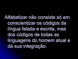 Alfabetizar não consiste só em
 conscientizar os códigos da
 língua falada e escrita, mas
 dos códigos de todas as
 linguagens do homem atual e
 da sua integração.
 