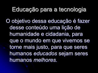 Educação para a tecnologia
O objetivo dessa educação é fazer
 desse conteúdo uma lição de
 humanidade e cidadania, para
 que o mundo em que vivemos se
 torne mais justo, para que seres
 humanos educados sejam seres
 humanos melhores.
 