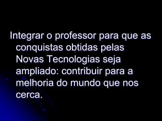 Integrar o professor para que as
  conquistas obtidas pelas
  Novas Tecnologias seja
  ampliado: contribuir para a
  melhoria do mundo que nos
  cerca.
 