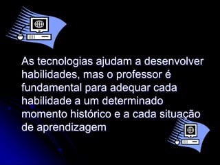 As tecnologias ajudam a desenvolver
habilidades, mas o professor é
fundamental para adequar cada
habilidade a um determinado
momento histórico e a cada situação
de aprendizagem
 