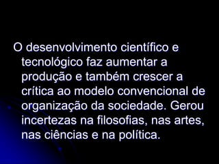 O desenvolvimento científico e
 tecnológico faz aumentar a
 produção e também crescer a
 crítica ao modelo convencional de
 organização da sociedade. Gerou
 incertezas na filosofias, nas artes,
 nas ciências e na política.
 