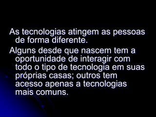 As tecnologias atingem as pessoas
 de forma diferente.
Alguns desde que nascem tem a
 oportunidade de interagir com
 todo o tipo de tecnologia em suas
 próprias casas; outros tem
 acesso apenas a tecnologias
 mais comuns.
 