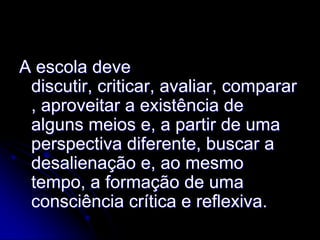 A escola deve
 discutir, criticar, avaliar, comparar
 , aproveitar a existência de
 alguns meios e, a partir de uma
 perspectiva diferente, buscar a
 desalienação e, ao mesmo
 tempo, a formação de uma
 consciência crítica e reflexiva.
 
