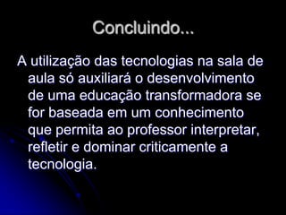 Concluindo...
A utilização das tecnologias na sala de
 aula só auxiliará o desenvolvimento
 de uma educação transformadora se
 for baseada em um conhecimento
 que permita ao professor interpretar,
 refletir e dominar criticamente a
 tecnologia.
 