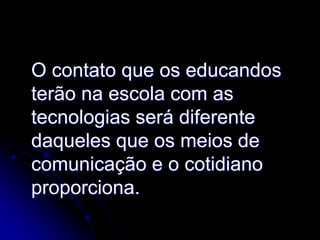 O contato que os educandos
terão na escola com as
tecnologias será diferente
daqueles que os meios de
comunicação e o cotidiano
proporciona.
 