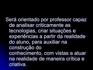 Será orientado por professor capaz
 de analisar criticamente as
 tecnologias, criar situações e
 experiências a partir da realidade
 do aluno, para auxiliar na
 construção do
 conhecimento, com vistas a atuar
 na realidade de maneira crítica e
 criativa.
 