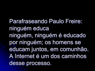 Parafraseando Paulo Freire:
ninguém educa
ninguém, ninguém é educado
por ninguém; os homens se
educam juntos, em comunhão.
A Internet é um dos caminhos
desse processo.
 