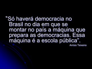 “Só haverá democracia no
 Brasil no dia em que se
 montar no país a máquina que
 prepara as democracias. Essa
 máquina é a escola pública”.
                       Anísio Teixeira
 