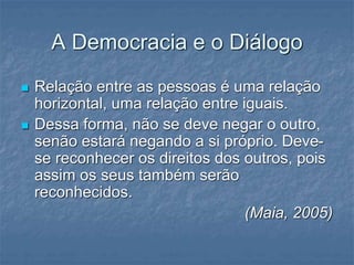 A Democracia e o Diálogo
 Relação entre as pessoas é uma relação
horizontal, uma relação entre iguais.
 Dessa forma, não se deve negar o outro,
senão estará negando a si próprio. Deve-
se reconhecer os direitos dos outros, pois
assim os seus também serão
reconhecidos.
(Maia, 2005)
 