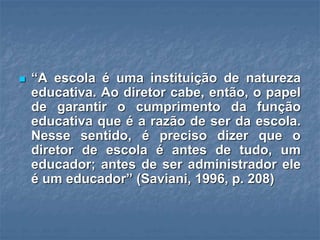  “A escola é uma instituição de natureza
educativa. Ao diretor cabe, então, o papel
de garantir o cumprimento da função
educativa que é a razão de ser da escola.
Nesse sentido, é preciso dizer que o
diretor de escola é antes de tudo, um
educador; antes de ser administrador ele
é um educador” (Saviani, 1996, p. 208)
 