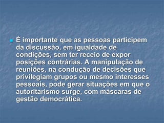  É importante que as pessoas participem
da discussão, em igualdade de
condições, sem ter receio de expor
posições contrárias. A manipulação de
reuniões, na condução de decisões que
privilegiam grupos ou mesmo interesses
pessoais, pode gerar situações em que o
autoritarismo surge, com máscaras de
gestão democrática.
 