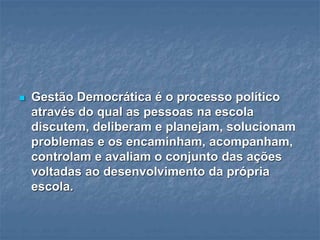  Gestão Democrática é o processo político
através do qual as pessoas na escola
discutem, deliberam e planejam, solucionam
problemas e os encaminham, acompanham,
controlam e avaliam o conjunto das ações
voltadas ao desenvolvimento da própria
escola.
 