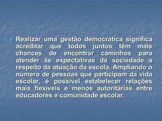  Realizar uma gestão democrática significa
acreditar que todos juntos têm mais
chances de encontrar caminhos para
atender às expectativas da sociedade a
respeito da atuação da escola. Ampliando o
número de pessoas que participam da vida
escolar, é possível estabelecer relações
mais flexíveis e menos autoritárias entre
educadores e comunidade escolar.
 