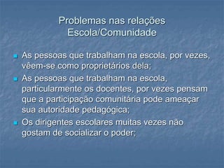Problemas nas relações
Escola/Comunidade
 As pessoas que trabalham na escola, por vezes,
vêem-se como proprietários dela;
 As pessoas que trabalham na escola,
particularmente os docentes, por vezes pensam
que a participação comunitária pode ameaçar
sua autoridade pedagógica;
 Os dirigentes escolares muitas vezes não
gostam de socializar o poder;
 