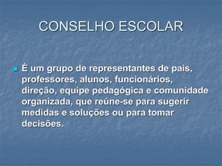 CONSELHO ESCOLAR
 É um grupo de representantes de pais,
professores, alunos, funcionários,
direção, equipe pedagógica e comunidade
organizada, que reúne-se para sugerir
medidas e soluções ou para tomar
decisões.
 