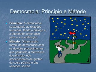Democracia: Princípio e Método
 Princípio: A democracia
sustentando as relações
humanas, tendo o diálogo e
a alteridade como base
para a sua edificação.
 Método: Organização
formal da democracia com
os devidos procedimentos
que garantem a efetivação
do princípio, nos
procedimentos de gestão
da coisa pública e das
relações sociais.
 