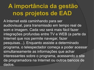 A importância da gestão
   nos projetos de EAD
A Internet está caminhando para ser
audiovisual, para transmissão em tempo real de
som e imagem. Cada vez será mais fácil fazer
integrações profundas entre TV e WEB (a parte da
Internet que nos permite navegar, fazer
pesquisas...). Enquanto assiste a determinado
programa, o telespectador começa a poder acessar
simultaneamente as informações que achar
interessantes sobre o programa, acessando o site
da programadora na Internet ou outros bancos de
dados.
 