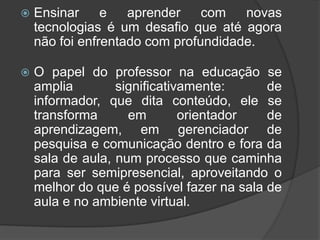    Ensinar     e   aprender    com   novas
    tecnologias é um desafio que até agora
    não foi enfrentado com profundidade.

   O papel do professor na educação se
    amplia        significativamente:      de
    informador, que dita conteúdo, ele se
    transforma      em        orientador   de
    aprendizagem, em gerenciador de
    pesquisa e comunicação dentro e fora da
    sala de aula, num processo que caminha
    para ser semipresencial, aproveitando o
    melhor do que é possível fazer na sala de
    aula e no ambiente virtual.
 
