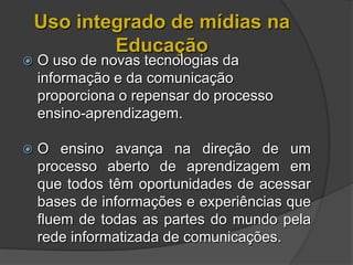 Uso integrado de mídias na
            Educação
   O uso de novas tecnologias da
    informação e da comunicação
    proporciona o repensar do processo
    ensino-aprendizagem.

   O ensino avança na direção de um
    processo aberto de aprendizagem em
    que todos têm oportunidades de acessar
    bases de informações e experiências que
    fluem de todas as partes do mundo pela
    rede informatizada de comunicações.
 