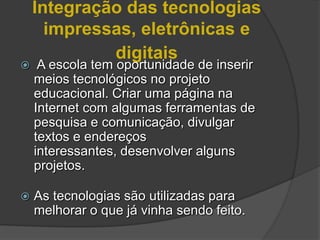 Integração das tecnologias
      impressas, eletrônicas e
             digitais
    A escola tem oportunidade de inserir
    meios tecnológicos no projeto
    educacional. Criar uma página na
    Internet com algumas ferramentas de
    pesquisa e comunicação, divulgar
    textos e endereços
    interessantes, desenvolver alguns
    projetos.

   As tecnologias são utilizadas para
    melhorar o que já vinha sendo feito.
 