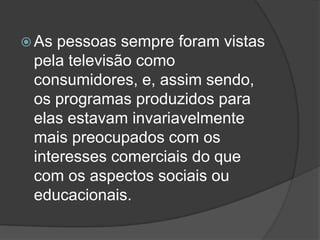  As pessoas sempre foram vistas
 pela televisão como
 consumidores, e, assim sendo,
 os programas produzidos para
 elas estavam invariavelmente
 mais preocupados com os
 interesses comerciais do que
 com os aspectos sociais ou
 educacionais.
 