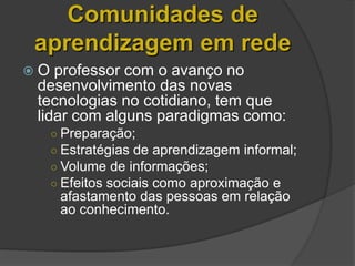 Comunidades de
aprendizagem em rede
O  professor com o avanço no
 desenvolvimento das novas
 tecnologias no cotidiano, tem que
 lidar com alguns paradigmas como:
     ○ Preparação;
     ○ Estratégias de aprendizagem informal;
     ○ Volume de informações;
     ○ Efeitos sociais como aproximação e
      afastamento das pessoas em relação
      ao conhecimento.
 