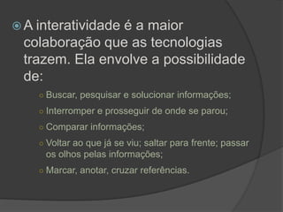  A interatividade
                é a maior
 colaboração que as tecnologias
 trazem. Ela envolve a possibilidade
 de:
    ○ Buscar, pesquisar e solucionar informações;

    ○ Interromper e prosseguir de onde se parou;

    ○ Comparar informações;

    ○ Voltar ao que já se viu; saltar para frente; passar
     os olhos pelas informações;
    ○ Marcar, anotar, cruzar referências.
 