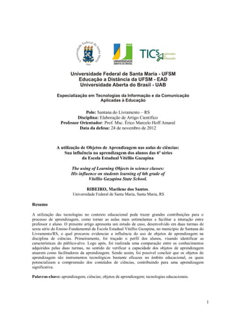 1
Polo: Santana do Livramento – RS
Disciplina: Elaboração de Artigo Científico
Professor Orientador: Prof. Msc. Érico Marcelo Hoff Amaral
Data da defesa: 24 de novembro de 2012
A utilização de Objetos de Aprendizagem nas aulas de ciências:
Sua influência na aprendizagem dos alunos das 6ª séries
da Escola Estadual Vitéllio Gazapina
The using of Learning Objects in science classes:
His influence on students learning of 6th grade of
Vitéllio Gazapina State School.
RIBEIRO, Marilene dos Santos.
Universidade Federal de Santa Maria, Santa Maria, RS
Resumo
A utilização das tecnologias no contexto educacional pode trazer grandes contribuições para o
processo de aprendizagem, como tornar as aulas mais estimulantes e facilitar a interação entre
professor e aluno. O presente artigo apresenta um estudo de caso, desenvolvido em duas turmas de
sexta série do Ensino Fundamental da Escola Estadual Vitéllio Gazapina, no município de Santana do
Livramento/RS, o qual procurou evidenciar a influência do uso de objetos de aprendizagem na
disciplina de ciências. Primeiramente, foi traçado o perfil dos alunos, visando identificar as
características do público-alvo. Logo após, foi realizada uma comparação entre os conhecimentos
adquiridos pelas duas turmas, no sentido de verificar a capacidade dos objetos de aprendizagem
atuarem como facilitadores da aprendizagem. Sendo assim, foi possível concluir que os objetos de
aprendizagem são instrumentos tecnológicos bastante eficazes no âmbito educacional, os quais
potencializam a compreensão dos conteúdos de ciências, contribuindo para uma aprendizagem
significativa.
Palavras-chave: aprendizagem; ciências; objetos de aprendizagem; tecnologias educacionais.
 