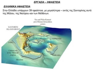 ΕΡΓΑΣΙΑ – ΗΦΑΙΣΤΕΙΑ
ΕΛΛΗΝΙΚΑ ΗΦΑΙΣΤΕΙΑ
Στην Ελλάδα υπάρχουν 39 ηφαίστεια, με μεγαλύτερα – εκτός της Σαντορίνης αυτά
της Μήλου, της Νισύρου και των Μεθάνων.
 