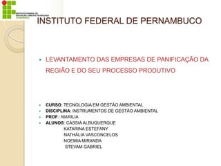 INSTITUTO FEDERAL DE PERNAMBUCO
 LEVANTAMENTO DAS EMPRESAS DE PANIFICAÇÃO DA
REGIÃO E DO SEU PROCESSO PRODUTIVO
 CURSO: TECNOLOGIA EM GESTÃO AMBIENTAL
 DISCIPLINA: INSTRUMENTOS DE GESTÃO AMBIENTAL
 PROF.: MARILIA
 ALUNOS: CÁSSIA ALBUQUERQUE
KATARINA ESTEFANY
NATHÁLIA VASCONCELOS
NOEMIA MIRANDA
STEVAM GABRIEL
 