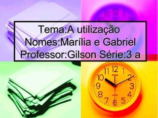 Tema:A utilização  Nomes:Marília e Gabriel Professor:Gilson Série:3 a 