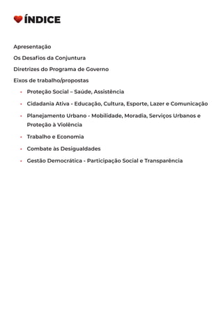 ÍNDICE
Apresentação
Os Desafios da Conjuntura
Diretrizes do Programa de Governo
Eixos de trabalho/propostas
•	 Proteção Social – Saúde, Assistência
•	 Cidadania Ativa - Educação, Cultura, Esporte, Lazer e Comunicação
•	 Planejamento Urbano - Mobilidade, Moradia, Serviços Urbanos e
Proteção à Violência
•	 Trabalho e Economia
•	 Combate às Desigualdades
•	 Gestão Democrática - Participação Social e Transparência
 