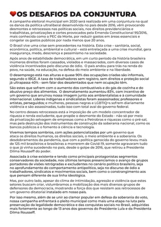 OS DESAFIOS DA CONJUNTURA
A campanha eleitoral municipal em 2020 será realizada em uma conjuntura na qual
os danos da política ultraliberal desenvolvida no país desde 2016, vêm provocando
desmontes e retrocessos nas políticas sociais, nos direitos previdenciários e
trabalhistas, privatizações e cortes provocados pela Emenda Constitucional 95/2016,
mais conhecida como a PEC da Morte, por reduzir gastos em áreas essenciais e
congelar os gastos públicos por nada menos que 20 anos.
O Brasil vive uma crise sem precedentes na história. Esta crise – sanitária, social,
econômica, política, ambiental e cultural – está entrelaçada a uma crise mundial, gera
insegurança, medo, descrença e pessimismo na sociedade.
Após anos de estabilidade democrática, em um curto período da história brasileira
inúmeros direitos foram cassados, violados e massacrados, com diversos casos de
violência incentivados pelo discurso de ódio. O país andou para trás na renda do
povo, na saúde, na educação, na defesa do meio ambiente e na liberdade.
O desemprego está nas alturas e quase 90% das ocupações criadas são informais,
segundo o IBGE. A taxa de trabalhadores sem registro, sem direitos e proteção social
já ultrapassa 40% - sem falar dos desalentados que nem ocupação têm.
São estes que sofrem com o aumento dos combustíveis e do gás de cozinha e do
abusivo preço dos alimentos. O desmatamento aumentou 83%, com incentivo de
um governo que arruinou nossa imagem junto aos ambientalistas e à comunidade
internacional. Líderes indígenas e sindicalistas foram assassinados; professores e
artistas, perseguidos; e mulheres, pessoas negras e LGBTIQ+s sofrem diariamente
violência e são assassinadas, tudo isso com total aval do governo federal.
No centro desses retrocessos está a imposição de um modelo concentrador de
riqueza e renda excludente, que propõe o desmonte do Estado - não só por meio
da privatização selvagem de empresas como a Petrobras e riquezas como o pré-sal,
mas pela destruição dos instrumentos de construção da soberania nacional, como os
bancos públicos e o fomento à ciência e tecnologia.
Vivemos tempos sombrios, com ações potencializadas por um governo que
ataca os direitos humanos, os direitos sociais, o meio ambiente e a soberania. Os
desdobramentos da pandemia, que com a política genocida do governo levou mais
de 125 mil brasileiros e brasileiras a morrerem de Covid-19, somente agravaram tudo
o que já vinha sucedendo no país, desde o golpe de 2016, que retirou a Presidente
Dilma Rousseff do poder.
Associada à crise existente e tendo como principais protagonistas segmentos
conservadores da sociedade, nos últimos tempos presenciamos o avanço de grupos
portadores de visões retrógradas e excludentes no cenário político brasileiro, seja
no aprofundamento do comportamento antipolítico, seja no discurso de ódio a
trabalhadores, sindicatos e movimentos sociais, bem como o constrangimento aos
que pensam diferente de sua linha ideológica.
Mas, por outro lado, apesar do clima de intimidação, agressão e violência que estes
setores buscam criar, vislumbramos a mobilização dos mais diversos grupos de
defensores da democracia, mostrando a força dos que resistem aos retrocessos de
um governo ditatorial instalado em nosso país.
Por isso mesmo, além de se unir ao clamor popular em defesa da soberania do voto,
nossa campanha enfrentará o pleito municipal como mais uma etapa na luta pela
preservação da legalidade democrática e das conquistas sociais no Brasil, adquiridas
mais fortemente ao longo de 13 anos dos governos do Presidente Lula e da Presidenta
Dilma Rousseff.
 