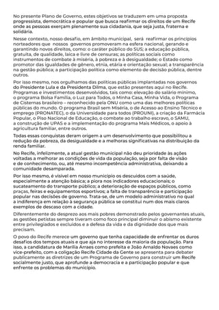 No presente Plano de Governo, estes objetivos se traduzem em uma proposta
progressista, democrática e popular que busca reafirmar os direitos de um Recife
onde as pessoas exerçam plenamente sua cidadania, que seja justa, fraterna e
solidária.
Nesse contexto, nosso desafio, em âmbito municipal, será reafirmar os princípios
norteadores que nossos governos promoveram na esfera nacional, gerando e
garantindo novos direitos, como: o caráter público do SUS; a educação pública,
gratuita, de qualidade, laica e livre de censuras; as políticas sociais como
instrumentos de combate à miséria, à pobreza e à desigualdade; o Estado como
promotor das igualdades de gênero, etnia, etária e orientação sexual; a transparência
na gestão pública; a participação política como elemento de decisão pública, dentre
outros.
Por isso mesmo, nos orgulhamos das políticas públicas implantadas nos governos
do Presidente Lula e da Presidenta Dilma, que estão presentes aqui no Recife.
Programas e investimentos desenvolvidos, tais como: elevação do salário mínimo,
o programa Bolsa Família, o Luz para Todos, o Minha Casa, Minha Vida, o Programa
de Cisternas brasileiro – reconhecido pela ONU como uma das melhores políticas
públicas do mundo. O programa Brasil sem Miséria, o de Acesso ao Ensino Técnico e
emprego (PRONATEC), o da Universidade para todos (PROUNI), a criação da Farmácia
Popular, o Piso Nacional de Educação, o combate ao trabalho escravo, o SAMU,
a construção de UPAS e a implementação do programa Mais Médicos, o apoio à
agricultura familiar, entre outros.
Todas essas conquistas deram origem a um desenvolvimento que possibilitou a
redução da pobreza, da desigualdade e a melhoras significativas na distribuição da
renda familiar.
No Recife, infelizmente, a atual gestão municipal não deu prioridade às ações
voltadas a melhorar as condições de vida da população, seja por falta de visão
e de conhecimento, ou, até mesmo incompetência administrativa, deixando a
comunidade desamparada.
Por isso mesmo, é visível em nosso município os descuidos com a saúde,
especialmente a atenção básica; a piora nos indicadores educacionais; o
sucateamento do transporte público; a deterioração de espaços públicos, como
praças, feiras e equipamentos esportivos; a falta de transparência e participação
popular nas decisões de governo. Trata-se, de um modelo administrativo no qual
a indiferença em relação à segurança pública se constitui num dos mais claros
exemplos de descaso com a cidade.
Diferentemente do desprezo aos mais pobres demonstrado pelos governantes atuais,
as gestões petistas sempre tiveram como foco principal diminuir o abismo existente
entre privilegiados e excluídos e a defesa da vida e da dignidade dos que mais
precisam.
O povo do Recife merece um governo que tenha capacidade de enfrentar os duros
desafios dos tempos atuais e que aja no interesse da maioria da população. Para
isso, a candidatura de Marília Arraes como prefeita e João Arnaldo Novaes como
vice-prefeito, com a coligação Recife Cidade da Gente se apresenta para debater
publicamente as diretrizes de um Programa de Governo para construir um Recife
socialmente justo, que aprofunde a democracia e a participação popular e que
enfrente os problemas do município.
 