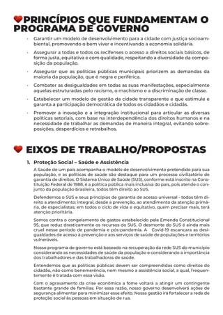 PRINCÍPIOS QUE FUNDAMENTAM O
PROGRAMA DE GOVERNO
•	 Garantir um modelo de desenvolvimento para a cidade com justiça socioam-
biental, promovendo o bem viver e incentivando a economia solidária.
•	 Assegurar a todas e todos os recifenses o acesso a direitos sociais básicos, de
forma justa, equitativa e com qualidade, respeitando a diversidade da compo-
sição da população.
•	 Assegurar que as políticas públicas municipais priorizem as demandas da
maioria da população, que é negra e periférica.
•	 Combater as desigualdades em todas as suas manifestações, especialmente
aquelas estruturadas pelo racismo, o machismo e a discriminação de classe.
•	 Estabelecer um modelo de gestão da cidade transparente e que estimule e
garanta a participação democrática de todos os cidadãos e cidadãs.
•	 Promover a inovação e a integração institucional para articular as diversas
políticas setoriais, com base na interdependência dos direitos humanos e na
necessidade de trabalhar as demandas de maneira integral, evitando sobre-
posições, desperdícios e retrabalhos.
EIXOS DE TRABALHO/PROPOSTAS
1.	 Proteção Social – Saúde e Assistência
A Saúde de um país acompanha o modelo de desenvolvimento pretendido para sua
população, e as políticas de saúde são destaque para um processo civilizatório de
garantia de direitos. O Sistema Único de Saúde (SUS), conforme está inscrito na Cons-
tituição Federal de 1988, é a política pública mais inclusiva do país, pois atende o con-
junto da população brasileira, todos têm direito ao SUS.
Defendemos o SUS e seus princípios de garantia de acesso universal - todos têm di-
reito a atendimento; integral, desde a prevenção, ao atendimento da atenção primá-
ria, de especialistas; em todos o ciclo de vida e equitativo, quem precisar mais, terá
atenção prioritária.
Somos contra o congelamento de gastos estabelecido pela Emenda Constitucional
95, que reduz drasticamente os recursos do SUS. O desmonte do SUS é ainda mais
cruel nesse período de pandemia e pós-pandemia. A Covid-19 escancara as desi-
gualdades de acesso à prevenção e aos serviços de saúde de populações e territórios
vulneráveis.
Nosso programa de governo está baseado na recuperação da rede SUS do município
considerando as necessidades de saúde da população e considerando a importância
dos trabalhadores e das trabalhadoras de saúde.
Entendemos que as políticas públicas devem ser compreendidas como direitos do
cidadão, não como benemerência, nem mesmo a assistência social, a qual, frequen-
temente é tratada com essa visão.
Com o agravamento da crise econômica a fome voltará a atingir um contingente
bastante grande de famílias. Por essa razão, nosso governo desenvolverá ações de
segurança alimentar para minimizar esse efeito. Nossa gestão irá fortalecer a rede de
proteção social às pessoas em situação de rua.
 