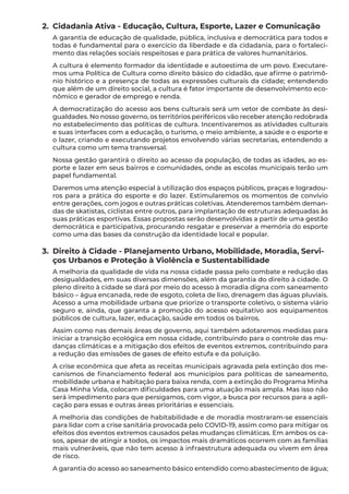 2.	 Cidadania Ativa - Educação, Cultura, Esporte, Lazer e Comunicação
A garantia de educação de qualidade, pública, inclusiva e democrática para todos e
todas é fundamental para o exercício da liberdade e da cidadania, para o fortaleci-
mento das relações sociais respeitosas e para prática de valores humanitários.
A cultura é elemento formador da identidade e autoestima de um povo. Executare-
mos uma Política de Cultura como direito básico do cidadão, que afirme o patrimô-
nio histórico e a presença de todas as expressões culturais da cidade; entendendo
que além de um direito social, a cultura é fator importante de desenvolvimento eco-
nômico e gerador de emprego e renda.
A democratização do acesso aos bens culturais será um vetor de combate às desi-
gualdades. No nosso governo, os territórios periféricos vão receber atenção redobrada
no estabelecimento das políticas de cultura. Incentivaremos as atividades culturais
e suas interfaces com a educação, o turismo, o meio ambiente, a saúde e o esporte e
o lazer, criando e executando projetos envolvendo várias secretarias, entendendo a
cultura como um tema transversal.
Nossa gestão garantirá o direito ao acesso da população, de todas as idades, ao es-
porte e lazer em seus bairros e comunidades, onde as escolas municipais terão um
papel fundamental.
Daremos uma atenção especial à utilização dos espaços públicos, praças e logradou-
ros para a prática do esporte e do lazer. Estimularemos os momentos de convívio
entre gerações, com jogos e outras práticas coletivas. Atenderemos também deman-
das de skatistas, ciclistas entre outros, para implantação de estruturas adequadas às
suas práticas esportivas. Essas propostas serão desenvolvidas a partir de uma gestão
democrática e participativa, procurando resgatar e preservar a memória do esporte
como uma das bases da construção da identidade local e popular.
3.	 Direito à Cidade - Planejamento Urbano, Mobilidade, Moradia, Servi-
ços Urbanos e Proteção à Violência e Sustentabilidade
A melhoria da qualidade de vida na nossa cidade passa pelo combate e redução das
desigualdades, em suas diversas dimensões, além da garantia do direito à cidade. O
pleno direito à cidade se dará por meio do acesso à moradia digna com saneamento
básico – água encanada, rede de esgoto, coleta de lixo, drenagem das águas pluviais.
Acesso a uma mobilidade urbana que priorize o transporte coletivo, o sistema viário
seguro e, ainda, que garanta a promoção do acesso equitativo aos equipamentos
públicos de cultura, lazer, educação, saúde em todos os bairros.
Assim como nas demais áreas de governo, aqui também adotaremos medidas para
iniciar a transição ecológica em nossa cidade, contribuindo para o controle das mu-
danças climáticas e a mitigação dos efeitos de eventos extremos, contribuindo para
a redução das emissões de gases de efeito estufa e da poluição.
A crise econômica que afeta as receitas municipais agravada pela extinção dos me-
canismos de financiamento federal aos municípios para políticas de saneamento,
mobilidade urbana e habitação para baixa renda, com a extinção do Programa Minha
Casa Minha Vida, colocam dificuldades para uma atuação mais ampla. Mas isso não
será impedimento para que persigamos, com vigor, a busca por recursos para a apli-
cação para essas e outras áreas prioritárias e essenciais.
A melhoria das condições de habitabilidade e de moradia mostraram-se essenciais
para lidar com a crise sanitária provocada pelo COVID-19, assim como para mitigar os
efeitos dos eventos extremos causados pelas mudanças climáticas. Em ambos os ca-
sos, apesar de atingir a todos, os impactos mais dramáticos ocorrem com as famílias
mais vulneráveis, que não tem acesso à infraestrutura adequada ou vivem em área
de risco.
A garantia do acesso ao saneamento básico entendido como abastecimento de água;
 