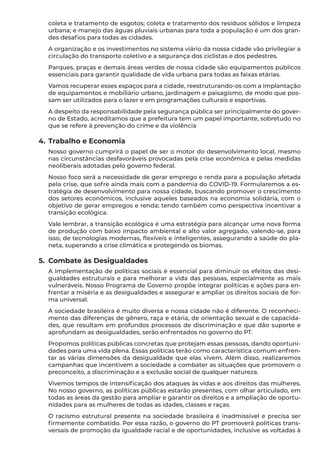 coleta e tratamento de esgotos; coleta e tratamento dos resíduos sólidos e limpeza
urbana; e manejo das águas pluviais urbanas para toda a população é um dos gran-
des desafios para todas as cidades.
A organização e os investimentos no sistema viário da nossa cidade vão privilegiar a
circulação do transporte coletivo e a segurança dos ciclistas e dos pedestres.
Parques, praças e demais áreas verdes de nossa cidade são equipamentos públicos
essenciais para garantir qualidade de vida urbana para todas as faixas etárias.
Vamos recuperar esses espaços para a cidade, reestruturando-os com a implantação
de equipamentos e mobiliário urbano, jardinagem e paisagismo, de modo que pos-
sam ser utilizados para o lazer e em programações culturais e esportivas.
A despeito da responsabilidade pela segurança pública ser principalmente do gover-
no de Estado, acreditamos que a prefeitura tem um papel importante, sobretudo no
que se refere à prevenção do crime e da violência
4.	Trabalho e Economia
Nosso governo cumprirá o papel de ser o motor do desenvolvimento local, mesmo
nas circunstâncias desfavoráveis provocadas pela crise econômica e pelas medidas
neoliberais adotadas pelo governo federal.
Nosso foco será a necessidade de gerar emprego e renda para a população afetada
pela crise, que sofre ainda mais com a pandemia do COVID-19. Formularemos a es-
tratégia de desenvolvimento para nossa cidade, buscando promover o crescimento
dos setores econômicos, inclusive aqueles baseados na economia solidária, com o
objetivo de gerar empregos e renda; tendo também como perspectiva incentivar a
transição ecológica.
Vale lembrar, a transição ecológica é uma estratégia para alcançar uma nova forma
de produção com baixo impacto ambiental e alto valor agregado, valendo-se, para
isso, de tecnologias modernas, flexíveis e inteligentes, assegurando a saúde do pla-
neta, superando a crise climática e protegendo os biomas.
5.	 Combate às Desigualdades
A implementação de políticas sociais é essencial para diminuir os efeitos das desi-
gualdades estruturais e para melhorar a vida das pessoas, especialmente as mais
vulneráveis. Nosso Programa de Governo propõe integrar políticas e ações para en-
frentar a miséria e as desigualdades e assegurar e ampliar os direitos sociais de for-
ma universal.
A sociedade brasileira é muito diversa e nossa cidade não é diferente. O reconheci-
mento das diferenças de gênero, raça e etária, de orientação sexual e de capacida-
des, que resultam em profundos processos de discriminação e que dão suporte e
aprofundam as desigualdades, serão enfrentados no governo do PT.
Propomos políticas públicas concretas que protejam essas pessoas, dando oportuni-
dades para uma vida plena. Essas políticas terão como característica comum enfren-
tar as várias dimensões da desigualdade que elas vivem. Além disso, realizaremos
campanhas que incentivem a sociedade a combater as situações que promovem o
preconceito, a discriminação e a exclusão social de qualquer natureza.
Vivemos tempos de intensificação dos ataques às vidas e aos direitos das mulheres.
No nosso governo, as políticas públicas estarão presentes, com olhar articulado, em
todas as áreas da gestão para ampliar e garantir os direitos e a ampliação de oportu-
nidades para as mulheres de todas as idades, classes e raças.
O racismo estrutural presente na sociedade brasileira é inadmissível e precisa ser
firmemente combatido. Por essa razão, o governo do PT promoverá políticas trans-
versais de promoção da igualdade racial e de oportunidades, inclusive as voltadas à
 