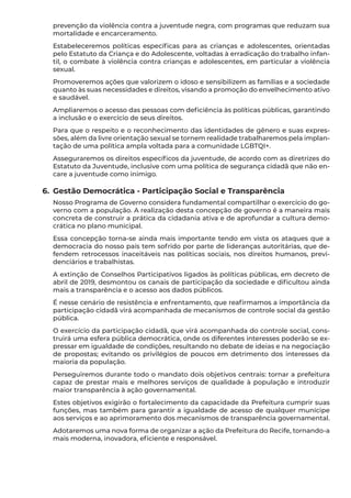 prevenção da violência contra a juventude negra, com programas que reduzam sua
mortalidade e encarceramento.
Estabeleceremos políticas específicas para as crianças e adolescentes, orientadas
pelo Estatuto da Criança e do Adolescente, voltadas à erradicação do trabalho infan-
til, o combate à violência contra crianças e adolescentes, em particular a violência
sexual.
Promoveremos ações que valorizem o idoso e sensibilizem as famílias e a sociedade
quanto às suas necessidades e direitos, visando a promoção do envelhecimento ativo
e saudável.
Ampliaremos o acesso das pessoas com deficiência às políticas públicas, garantindo
a inclusão e o exercício de seus direitos.
Para que o respeito e o reconhecimento das identidades de gênero e suas expres-
sões, além da livre orientação sexual se tornem realidade trabalharemos pela implan-
tação de uma política ampla voltada para a comunidade LGBTQI+.
Asseguraremos os direitos específicos da juventude, de acordo com as diretrizes do
Estatuto da Juventude, inclusive com uma política de segurança cidadã que não en-
care a juventude como inimigo.
6.	 Gestão Democrática - Participação Social e Transparência
Nosso Programa de Governo considera fundamental compartilhar o exercício do go-
verno com a população. A realização desta concepção de governo é a maneira mais
concreta de construir a prática da cidadania ativa e de aprofundar a cultura demo-
crática no plano municipal.
Essa concepção torna-se ainda mais importante tendo em vista os ataques que a
democracia do nosso país tem sofrido por parte de lideranças autoritárias, que de-
fendem retrocessos inaceitáveis nas políticas sociais, nos direitos humanos, previ-
denciários e trabalhistas.
A extinção de Conselhos Participativos ligados às políticas públicas, em decreto de
abril de 2019, desmontou os canais de participação da sociedade e dificultou ainda
mais a transparência e o acesso aos dados públicos.
É nesse cenário de resistência e enfrentamento, que reafirmamos a importância da
participação cidadã virá acompanhada de mecanismos de controle social da gestão
pública.
O exercício da participação cidadã, que virá acompanhada do controle social, cons-
truirá uma esfera pública democrática, onde os diferentes interesses poderão se ex-
pressar em igualdade de condições, resultando no debate de ideias e na negociação
de propostas; evitando os privilégios de poucos em detrimento dos interesses da
maioria da população.
Perseguiremos durante todo o mandato dois objetivos centrais: tornar a prefeitura
capaz de prestar mais e melhores serviços de qualidade à população e introduzir
maior transparência à ação governamental.
Estes objetivos exigirão o fortalecimento da capacidade da Prefeitura cumprir suas
funções, mas também para garantir a igualdade de acesso de qualquer munícipe
aos serviços e ao aprimoramento dos mecanismos de transparência governamental.
Adotaremos uma nova forma de organizar a ação da Prefeitura do Recife, tornando-a
mais moderna, inovadora, eficiente e responsável.
 