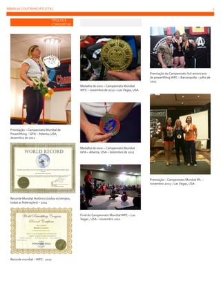 MARÍLIA COUTINHO ATLETA |

3

TÍTULOS E
CONQUISTAS

Premiação do Campeonato Sul-americano
de powerlifting WPC – Barranquilla – julho de
2012
Medalha de ouro – Campeonato Mundial
WPC – novembro de 2012 – Las Vegas, USA

Premiação – Campeonato Mundial de
Powerlifting – GPA – Atlanta, USA,
dezembro de 2011
Medalha de ouro – Campeonato Mundial
GPA – Atlanta, USA – dezembro de 2011

Premiação – Campeonato Mundial IPL –
novembro 2013 – Las Vegas, USA

Recorde Mundial Histórico (todos os tempos,
todas as federações) – 2011

Final do Campeonato Mundial WPC – Las
Vegas , USA – novembro 2012

Recorde mundial – WPC - 2012

 