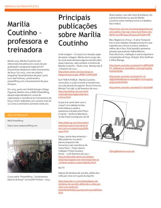 MARÍLIA COUTINHO ATLETA |

Marilia
Coutinho –
professora e
treinadora
Desde 2010, Marília Coutinho vem
oferecendo disciplinas em cursos de pósgraduação e programas especiais em
treinamento desportivo sobre treinamento
de força. Em 2012, criou seu próprio
programa “levantamentos de peso” junto
com Joel Fridman, combinando o
powerlifting com o levantamento de peso
olímpico.
Em 2013, junto com André Giongo e Diego
Figueroa, Marília criou a MAD Powerlifting,
equipe especializada em cursos de
capacitação e consultoria em treinamento de
força. Foram realizados com sucesso mais de
10 cursos e seminários somente neste ano.

MAIS INFORMAÇÃO
MAD Powerlifting
http:// www.madpowerlifting.com

5

Principais
publicações
sobre Marília
Coutinho
Irmã coragem – O corpo é um templo capaz
de operar milagres. Mente sã em corpo são.
Se você ainda alimenta alguma dúvida sobre
essas máximas, vale conhecer a história de
Marilia Coutinho – Paulo Lima, Revista Isto É
, Fevereiro de 2012 http://www.istoe.com.br/colunas-eblogs/coluna/121916_IRMA+CORAGEM
ELA TEM A FORÇA - Marília Coutinho
reconciliou o corpo à mente e transformou
sua vida através do esporte. Bruno Torturra,
Revista Trip 196, 15 de fevereiro de 2011 http://revistatrip.uol.com.br/re
vista/196/reportagens/ela-tema-forca.html

http://mais.uol.com.br/view/e0qbgxid79uv/q
uero-peitos-mas-nao-mexo-la-embaixo-dizlaerte-04028D193472E4914326?types=A&
Meu Negócio é a Força – A série Temporal
traz à cena relações intergeracionais em que
experiências comuns a jovens, adultos e
velhos são o foco. Este episódio apresenta
pessoas que praticam halterofilismo,
fisioculturismo, malhação e outros esportes e
competições de força. Direção: Kiko Goifman
e Olivia Brenga.
http://www.youtube.com/watch?v=MRP3DW
PY_tk&feature=share&list=UUno7gH1j9lJ91
w7iQGGA78w
http://www.youtube.com/watch?v=Zv8glqArMw&feature=share&list=UUno7gH1j
9lJ91w7iQGGA78w
http://www.youtube.com/watch?v=62FaaWf

O que é se sentir bem com o
corpo? Livro debate limites
entre beleza e saúde e
questiona a divisão entre físico
e mente – Verônica Mambrini,
iG São Paulo | 01/09/2011 06:28
http://delas.ig.com.br/comport
amento/o+que+e+se+sentir+b
em+com+o+corpo/n159718781
3492.html
Corpo, ilustre desconhecido –
Não podemos nos sentir
plenos enquanto não
tomarmos real consciência de
nosso físico – Texto Jeanne
Callegari • Fotos Gustavo
Arrais - 17 de fevereiro de 2012 http://mdemulher.abril.com.br/bemestar/reportagem/viver-bem/importanciaconhecer-proprio-corpo-638206.shtml
Na TV:

Curso sobre “Powerlifting – fundamentos
básicos da força” na Crossfit Proteus – 2013

Quero peitos, mas não mexo lá embaixo, diz
Laerte (entrevista na casa de Marília
Coutinho sobre interface entre os trabalhos
dos irmãos)

Depois de tentativa de suicídio, atleta dá a
volta por cima com ajuda do esporte
http://esportes.r7.com/videos/depois-detentativa-de-suicidio-atleta-da-a-volta-porcima-com-ajuda-doesporte/idmedia/523470a50cf2c792a9fde3ac.
html

QDmg&feature=youtu.be

 