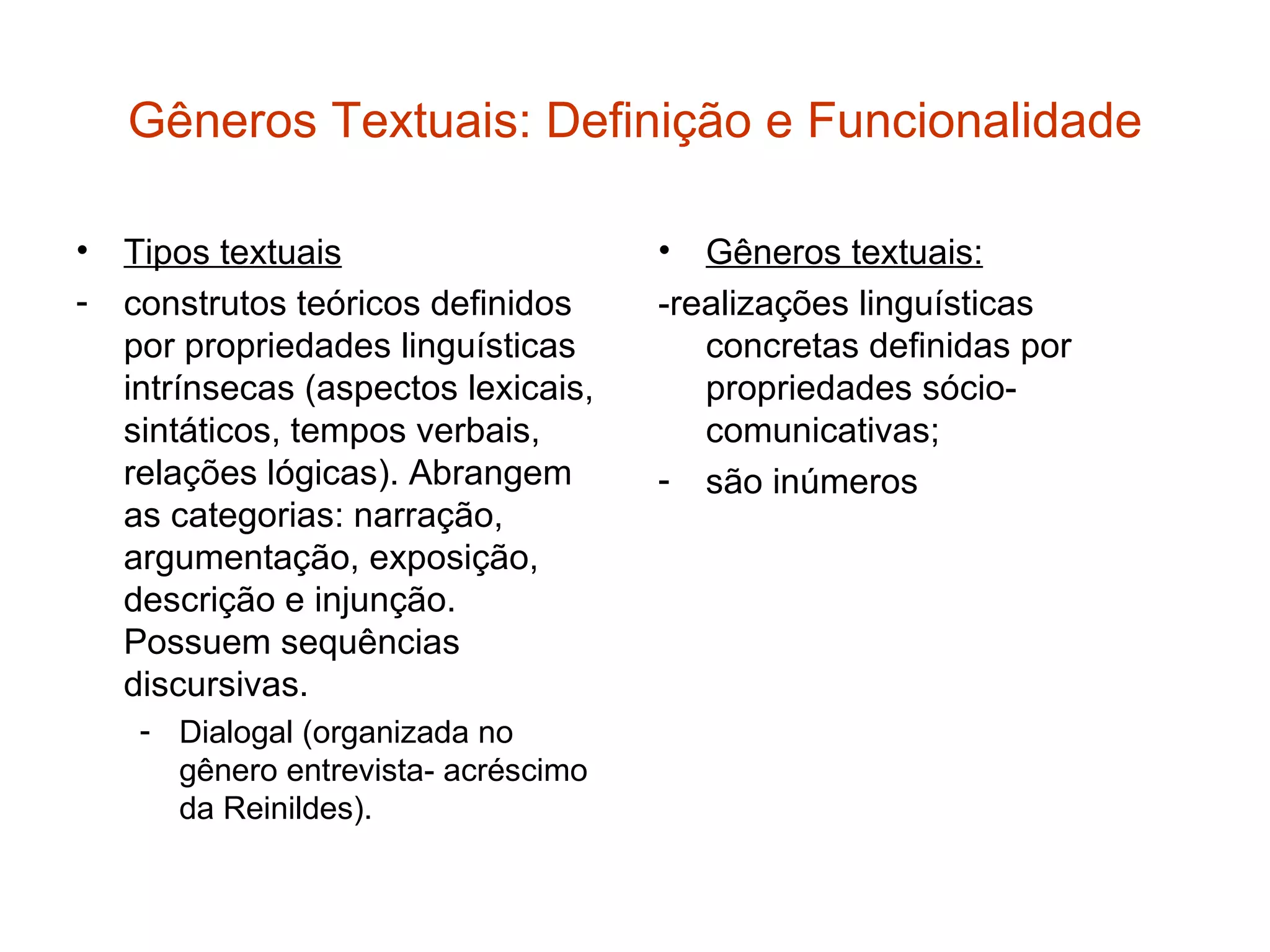 Gêneros Textuais: Definição e Funcionalidade

• Tipos textuais                     •  Gêneros textuais:
- construtos teóricos definidos      -realizações linguísticas
  por propriedades linguísticas         concretas definidas por
  intrínsecas (aspectos lexicais,       propriedades sócio-
  sintáticos, tempos verbais,           comunicativas;
  relações lógicas). Abrangem        - são inúmeros
  as categorias: narração,
  argumentação, exposição,
  descrição e injunção.
  Possuem sequências
  discursivas.
    - Dialogal (organizada no
      gênero entrevista- acréscimo
      da Reinildes).
 