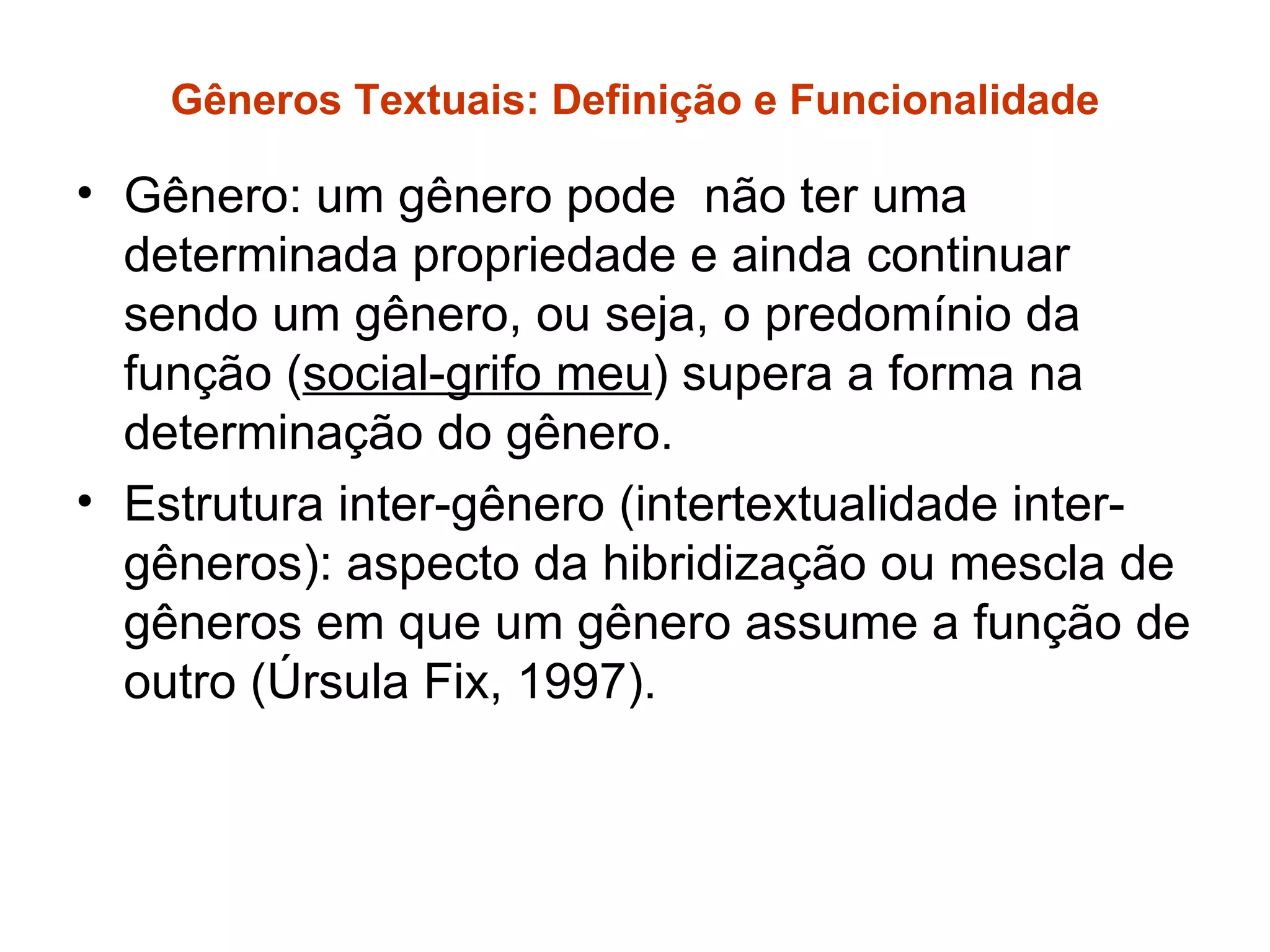 Gêneros Textuais: Definição e Funcionalidade

• Gênero: um gênero pode não ter uma
  determinada propriedade e ainda continuar
  sendo um gênero, ou seja, o predomínio da
  função (social-grifo meu) supera a forma na
  determinação do gênero.
• Estrutura inter-gênero (intertextualidade inter-
  gêneros): aspecto da hibridização ou mescla de
  gêneros em que um gênero assume a função de
  outro (Úrsula Fix, 1997).
 