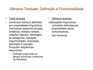 Gêneros Textuais: Definição e Funcionalidade

• Tipos textuais                     •  Gêneros textuais:
- construtos teóricos definidos      -realizações linguísticas
  por propriedades linguísticas         concretas definidas por
  intrínsecas (aspectos lexicais,       propriedades sócio-
  sintáticos, tempos verbais,           comunicativas;
  relações lógicas). Abrangem        - são inúmeros
  as categorias: narração,
  argumentação, exposição,
  descrição e injunção.
  Possuem sequências
  discursivas.
    - Dialogal (organizada no
      gênero entrevista- acréscimo
      da Reinildes).
 